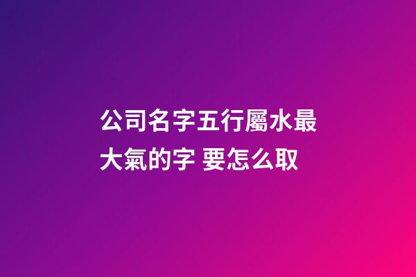 公司名字五行屬水最大氣的字 要怎么取-第1張-公司起名-玄機派